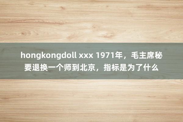 hongkongdoll xxx 1971年，毛主席秘要退换一个师到北京，指标是为了什么
