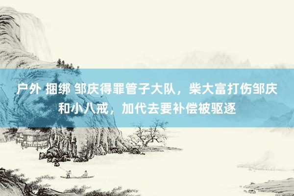 户外 捆绑 邹庆得罪管子大队，柴大富打伤邹庆和小八戒，加代去要补偿被驱逐