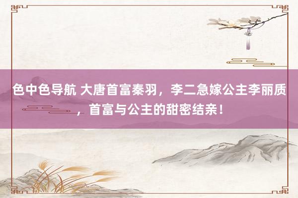 色中色导航 大唐首富秦羽，李二急嫁公主李丽质，首富与公主的甜密结亲！