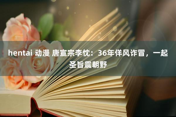 hentai 动漫 唐宣宗李忱：36年佯风诈冒，一起圣旨震朝野