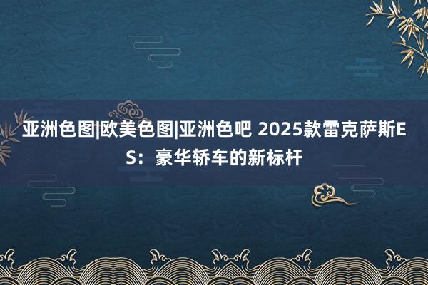 亚洲色图|欧美色图|亚洲色吧 2025款雷克萨斯ES：豪华轿车的新标杆