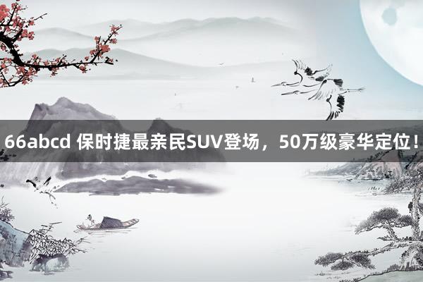 66abcd 保时捷最亲民SUV登场，50万级豪华定位！