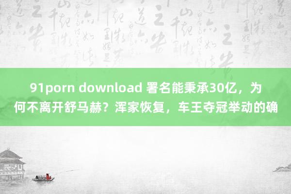91porn download 署名能秉承30亿，为何不离开舒马赫？浑家恢复，车王夺冠举动的确