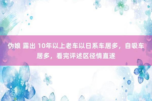 伪娘 露出 10年以上老车以日系车居多，自吸车居多，看完评述区径情直遂