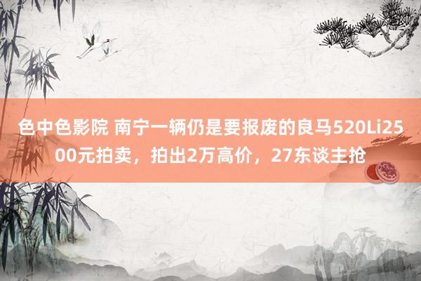 色中色影院 南宁一辆仍是要报废的良马520Li2500元拍卖，拍出2万高价，27东谈主抢
