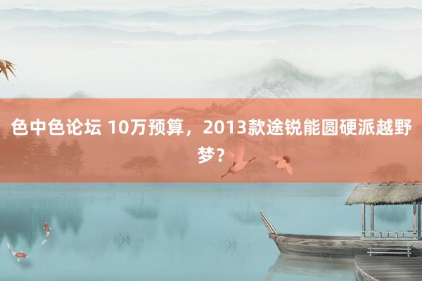 色中色论坛 10万预算，2013款途锐能圆硬派越野梦？