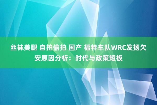 丝袜美腿 自拍偷拍 国产 福特车队WRC发扬欠安原因分析：时代与政策短板
