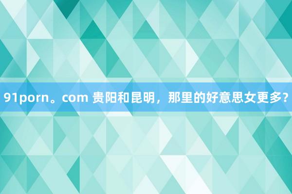 91porn。com 贵阳和昆明，那里的好意思女更多？