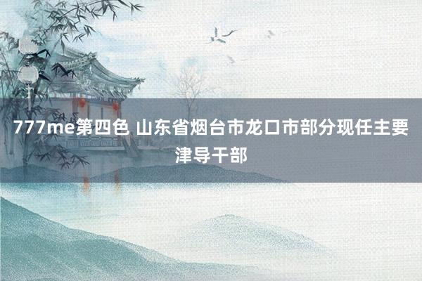 777me第四色 山东省烟台市龙口市部分现任主要津导干部