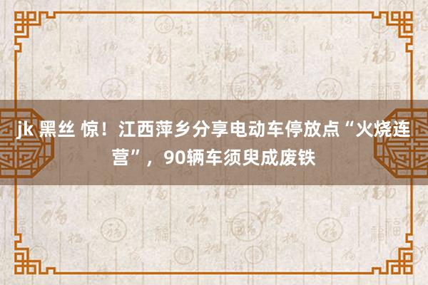 jk 黑丝 惊！江西萍乡分享电动车停放点“火烧连营”，90辆车须臾成废铁