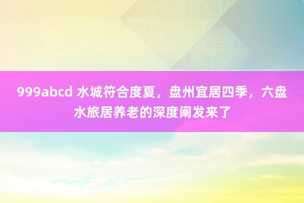 999abcd 水城符合度夏，盘州宜居四季，六盘水旅居养老的深度阐发来了