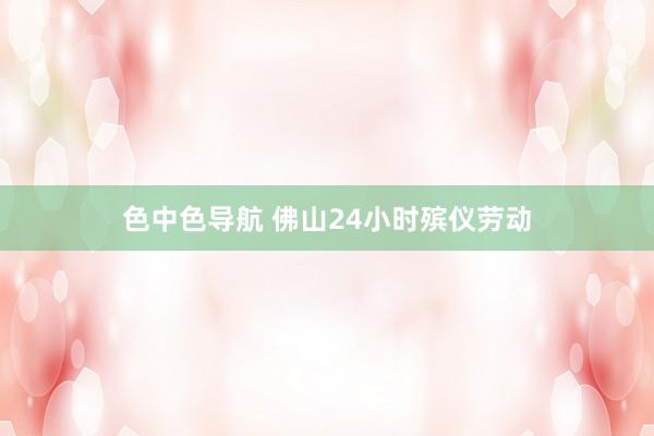 色中色导航 佛山24小时殡仪劳动