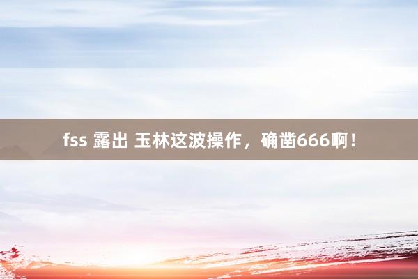 fss 露出 玉林这波操作，确凿666啊！