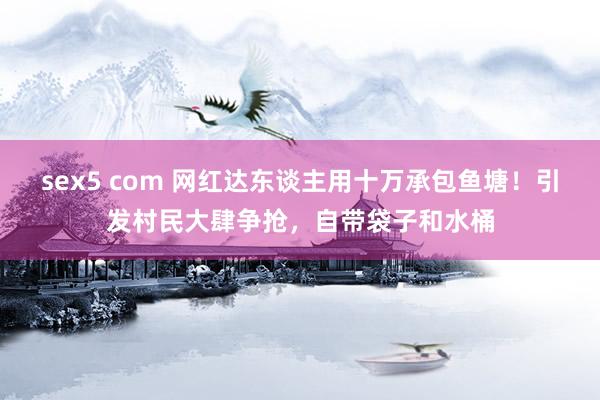 sex5 com 网红达东谈主用十万承包鱼塘！引发村民大肆争抢，自带袋子和水桶