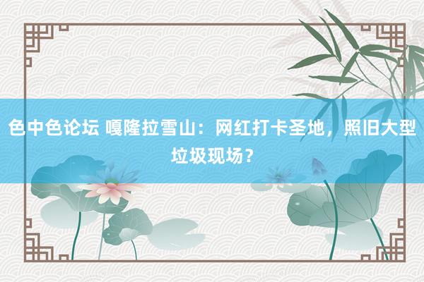 色中色论坛 嘎隆拉雪山：网红打卡圣地，照旧大型垃圾现场？