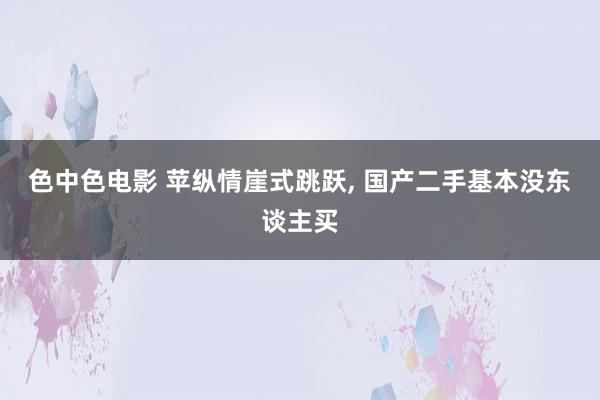 色中色电影 苹纵情崖式跳跃， 国产二手基本没东谈主买
