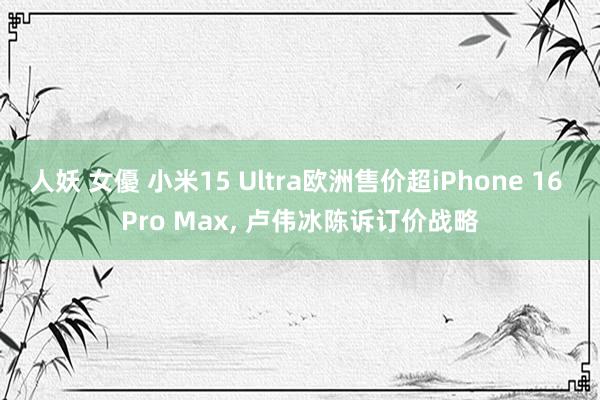 人妖 女優 小米15 Ultra欧洲售价超iPhone 16 Pro Max， 卢伟冰陈诉订价战略