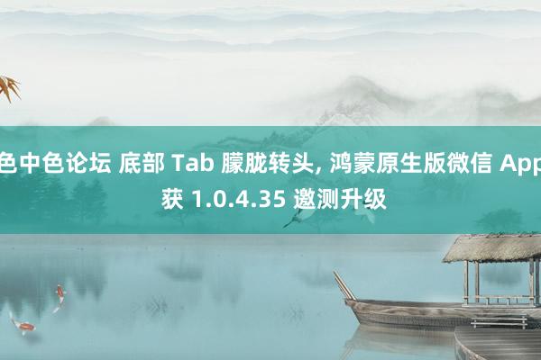 色中色论坛 底部 Tab 朦胧转头， 鸿蒙原生版微信 App 获 1.0.4.35 邀测升级