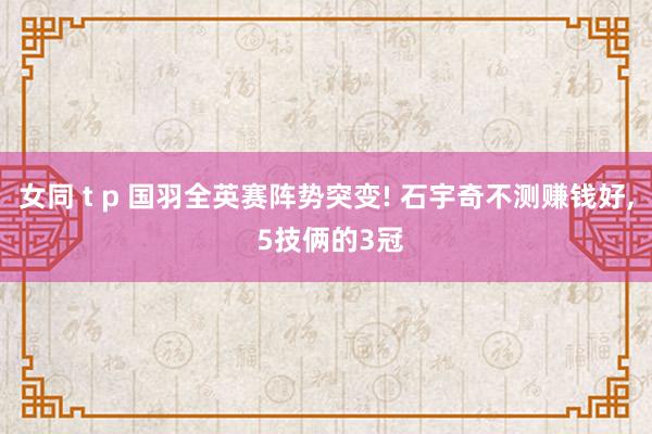 女同 t p 国羽全英赛阵势突变! 石宇奇不测赚钱好， 5技俩的3冠