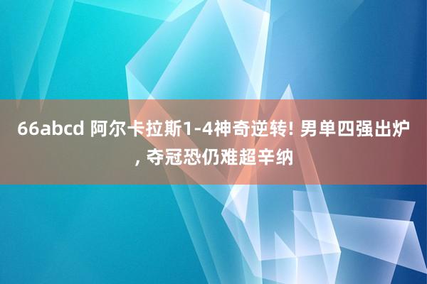 66abcd 阿尔卡拉斯1-4神奇逆转! 男单四强出炉， 夺冠恐仍难超辛纳
