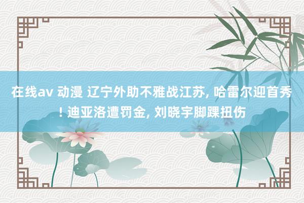在线av 动漫 辽宁外助不雅战江苏， 哈雷尔迎首秀! 迪亚洛遭罚金， 刘晓宇脚踝扭伤