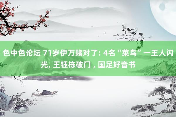 色中色论坛 71岁伊万赌对了: 4名“菜鸟”一王人闪光， 王钰栋破门 ， 国足好音书