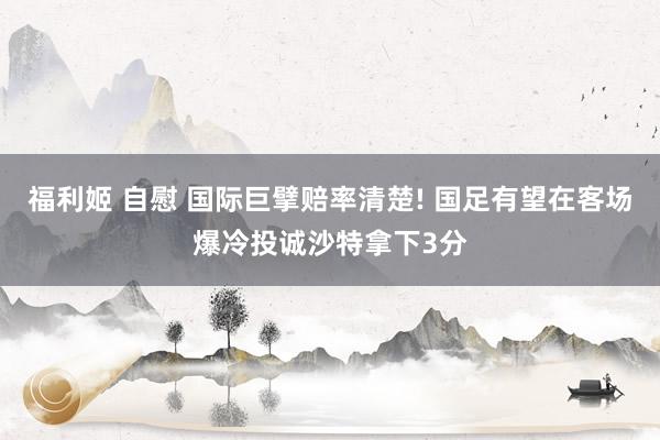 福利姬 自慰 国际巨擘赔率清楚! 国足有望在客场爆冷投诚沙特拿下3分