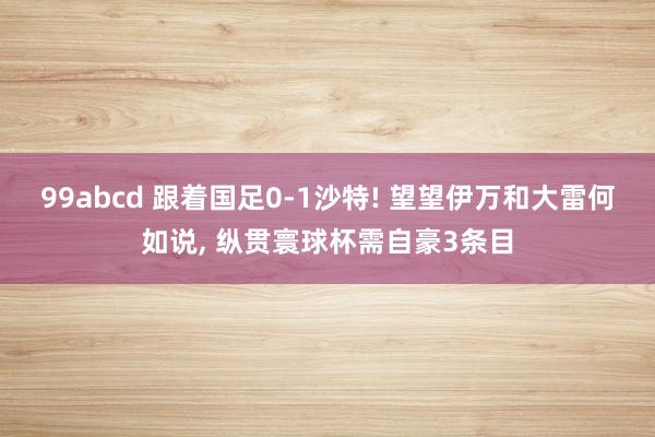 99abcd 跟着国足0-1沙特! 望望伊万和大雷何如说， 纵贯寰球杯需自豪3条目