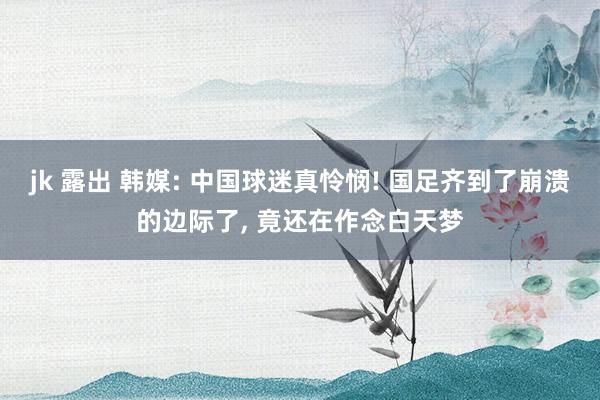 jk 露出 韩媒: 中国球迷真怜悯! 国足齐到了崩溃的边际了， 竟还在作念白天梦