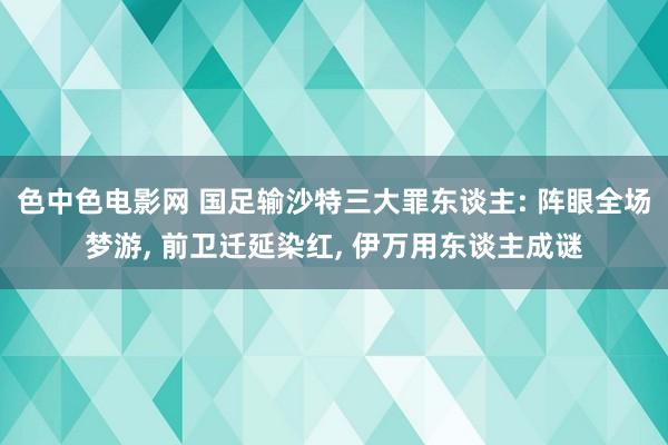 色中色电影网 国足输沙特三大罪东谈主: 阵眼全场梦游， 前卫迁延染红， 伊万用东谈主成谜