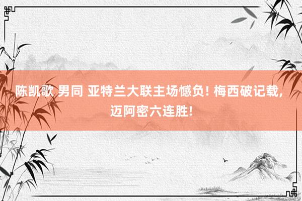 陈凯歌 男同 亚特兰大联主场憾负! 梅西破记载， 迈阿密六连胜!