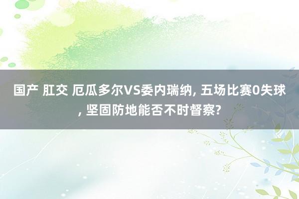 国产 肛交 厄瓜多尔VS委内瑞纳， 五场比赛0失球， 坚固防地能否不时督察?
