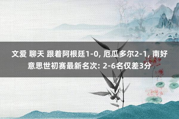文爱 聊天 跟着阿根廷1-0， 厄瓜多尔2-1， 南好意思世初赛最新名次: 2-6名仅差3分