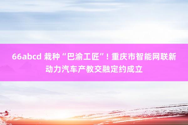 66abcd 栽种“巴渝工匠”! 重庆市智能网联新动力汽车产教交融定约成立
