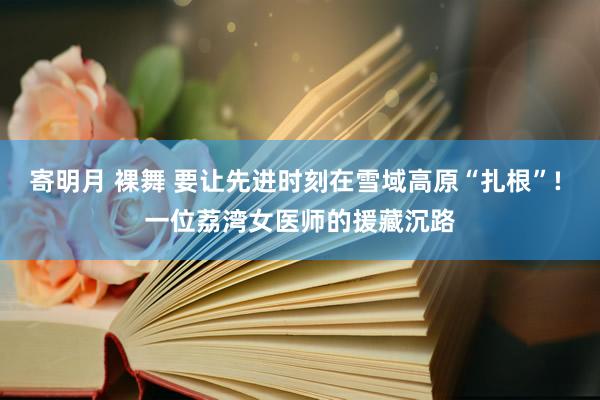 寄明月 裸舞 要让先进时刻在雪域高原“扎根”! 一位荔湾女医师的援藏沉路