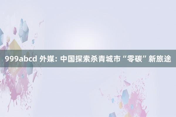 999abcd 外媒: 中国探索杀青城市“零碳”新旅途