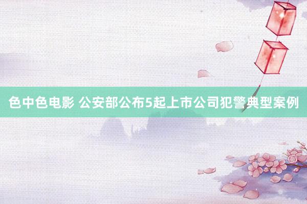 色中色电影 公安部公布5起上市公司犯警典型案例