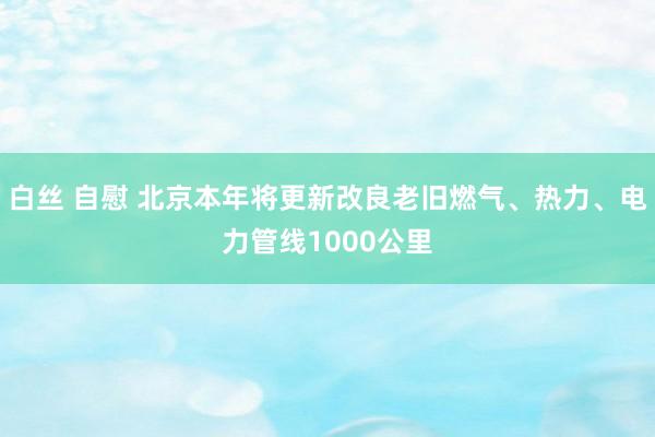 白丝 自慰 北京本年将更新改良老旧燃气、热力、电力管线1000公里