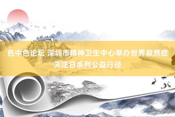 色中色论坛 深圳市精神卫生中心举办世界寂然症关注日系列公益行径