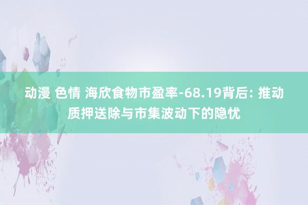 动漫 色情 海欣食物市盈率-68.19背后: 推动质押送除与市集波动下的隐忧