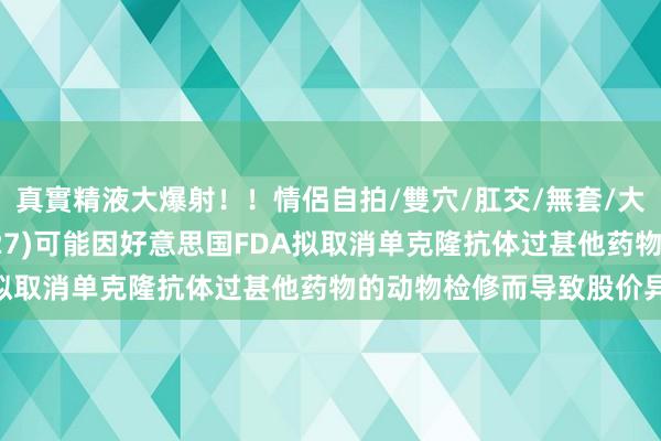 真實精液大爆射！！情侶自拍/雙穴/肛交/無套/大量噴精 昭衍新药(06127)可能因好意思国FDA拟取消单克隆抗体过甚他药物的动物检修而导致股价异动