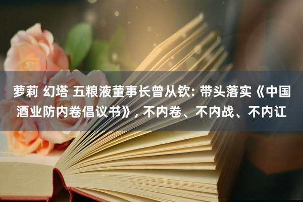 萝莉 幻塔 五粮液董事长曾从钦: 带头落实《中国酒业防内卷倡议书》， 不内卷、不内战、不内讧