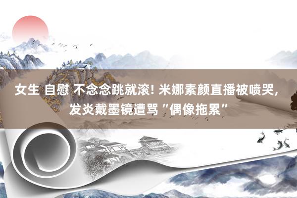 女生 自慰 不念念跳就滚! 米娜素颜直播被喷哭， 发炎戴墨镜遭骂“偶像拖累”