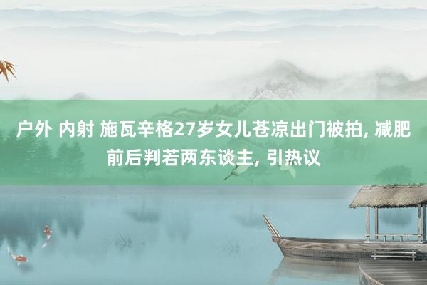 户外 内射 施瓦辛格27岁女儿苍凉出门被拍， 减肥前后判若两东谈主， 引热议