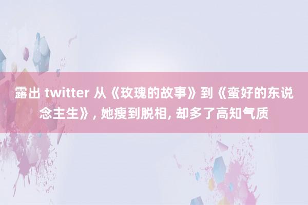 露出 twitter 从《玫瑰的故事》到《蛮好的东说念主生》， 她瘦到脱相， 却多了高知气质