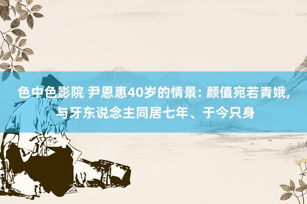 色中色影院 尹恩惠40岁的情景: 颜值宛若青娥， 与牙东说念主同居七年、于今只身