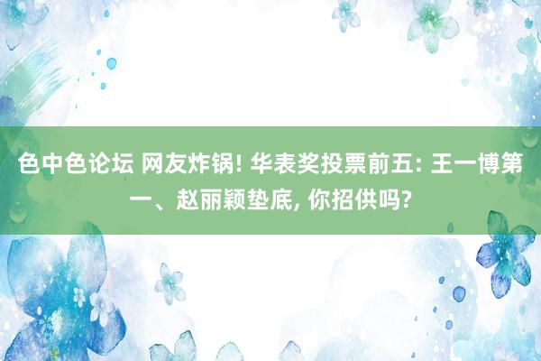 色中色论坛 网友炸锅! 华表奖投票前五: 王一博第一、赵丽颖垫底， 你招供吗?