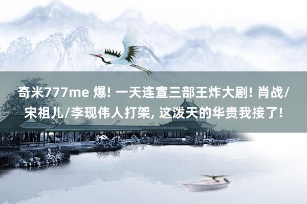 奇米777me 爆! 一天连宣三部王炸大剧! 肖战/宋祖儿/李现伟人打架， 这泼天的华贵我接了!