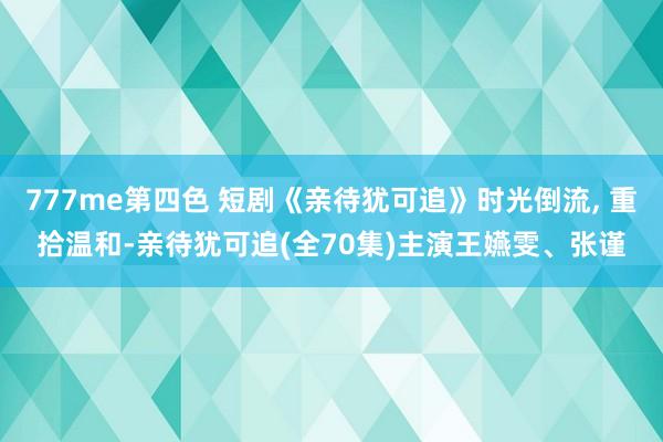 777me第四色 短剧《亲待犹可追》时光倒流， 重拾温和-亲待犹可追(全70集)主演王嬿雯、张谨