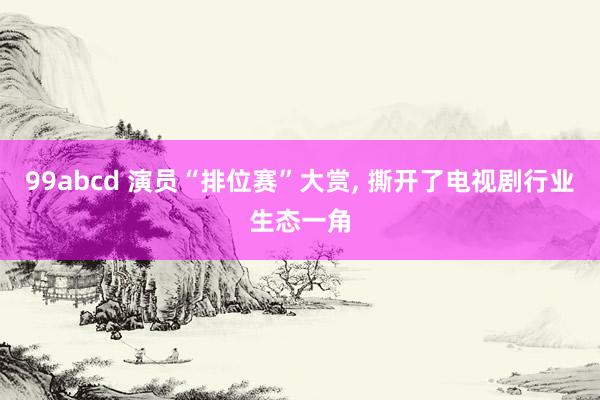 99abcd 演员“排位赛”大赏， 撕开了电视剧行业生态一角